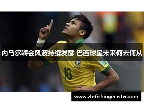 内马尔转会风波持续发酵 巴西球星未来何去何从