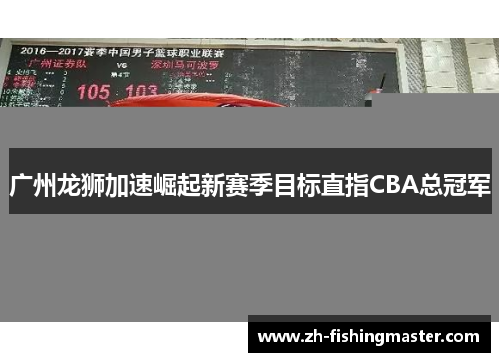 广州龙狮加速崛起新赛季目标直指CBA总冠军 广州龙狮加速崛起新赛季目标直指CBA总冠军