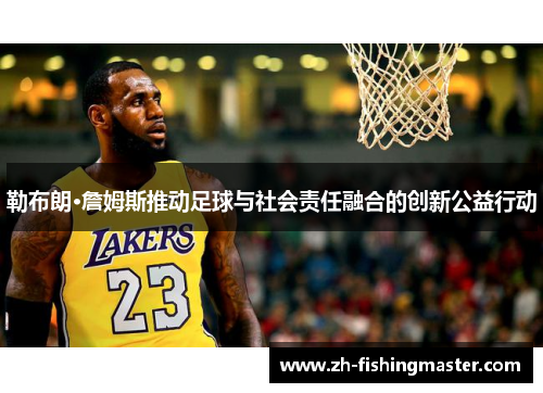 勒布朗·詹姆斯推动足球与社会责任融合的创新公益行动 勒布朗·詹姆斯推动足球与社会责任融合的创新公益行动